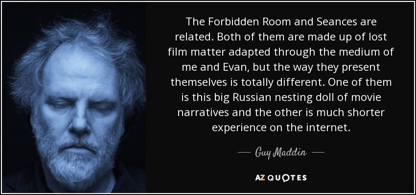 The Forbidden Room and Seances are related. Both of them are made up of lost film matter adapted through the medium of me and Evan, but the way they present themselves is totally different. One of them is this big Russian nesting doll of movie narratives and the other is much shorter experience on the internet. - Guy Maddin