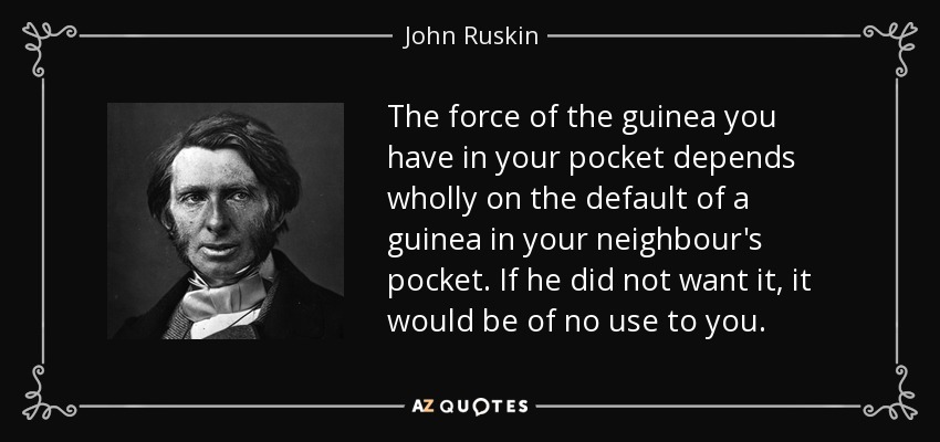 The force of the guinea you have in your pocket depends wholly on the default of a guinea in your neighbour's pocket. If he did not want it, it would be of no use to you. - John Ruskin