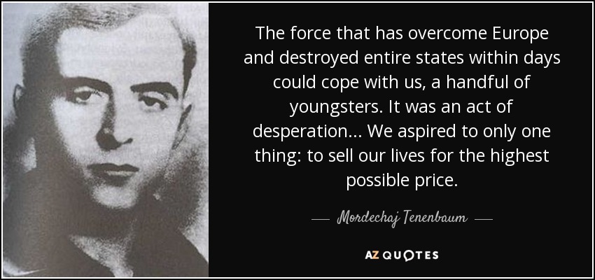 The force that has overcome Europe and destroyed entire states within days could cope with us, a handful of youngsters. It was an act of desperation . . . We aspired to only one thing: to sell our lives for the highest possible price. - Mordechaj Tenenbaum