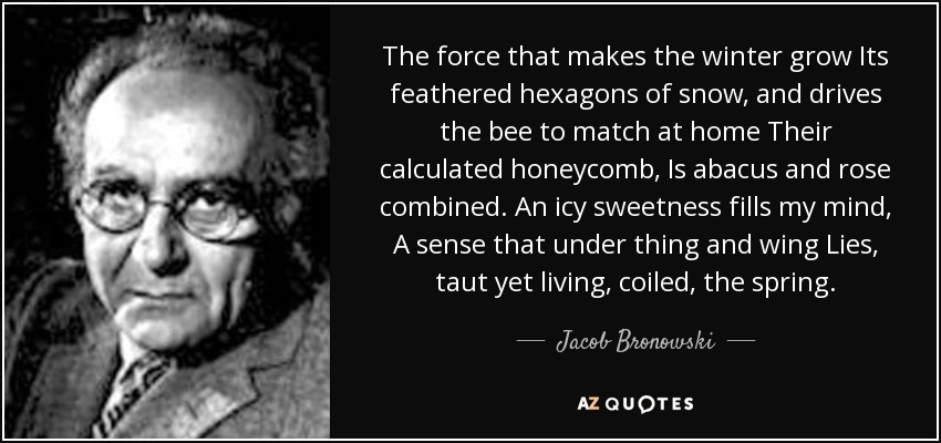 The force that makes the winter grow Its feathered hexagons of snow , and drives the bee to match at home Their calculated honeycomb, Is abacus and rose combined. An icy sweetness fills my mind , A sense that under thing and wing Lies, taut yet living , coiled, the spring . - Jacob Bronowski
