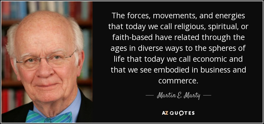 The forces, movements, and energies that today we call religious, spiritual, or faith-based have related through the ages in diverse ways to the spheres of life that today we call economic and that we see embodied in business and commerce. - Martin E. Marty