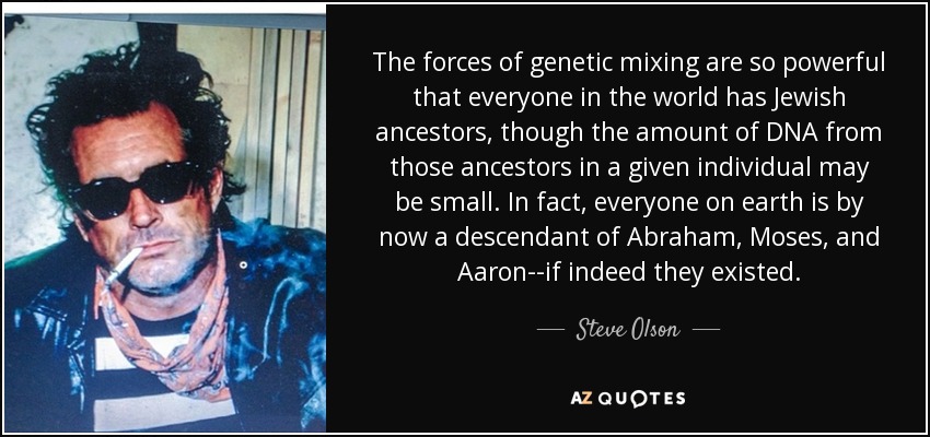 The forces of genetic mixing are so powerful that everyone in the world has Jewish ancestors, though the amount of DNA from those ancestors in a given individual may be small. In fact, everyone on earth is by now a descendant of Abraham, Moses, and Aaron--if indeed they existed. - Steve Olson
