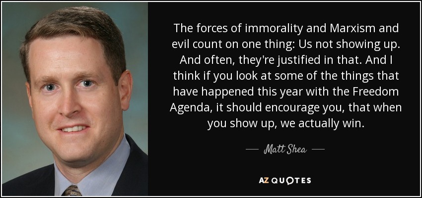 The forces of immorality and Marxism and evil count on one thing: Us not showing up. And often, they're justified in that. And I think if you look at some of the things that have happened this year with the Freedom Agenda, it should encourage you, that when you show up, we actually win. - Matt Shea