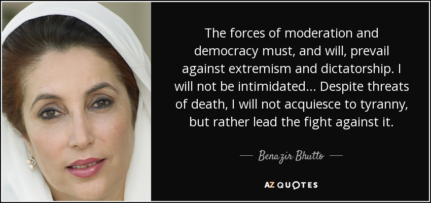 The forces of moderation and democracy must, and will, prevail against extremism and dictatorship. I will not be intimidated... Despite threats of death, I will not acquiesce to tyranny, but rather lead the fight against it. - Benazir Bhutto