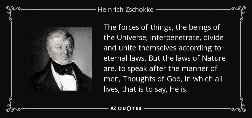 The forces of things, the beings of the Universe, interpenetrate, divide and unite themselves according to eternal laws. But the laws of Nature are, to speak after the manner of men, Thoughts of God, in which all lives, that is to say, He is. - Heinrich Zschokke