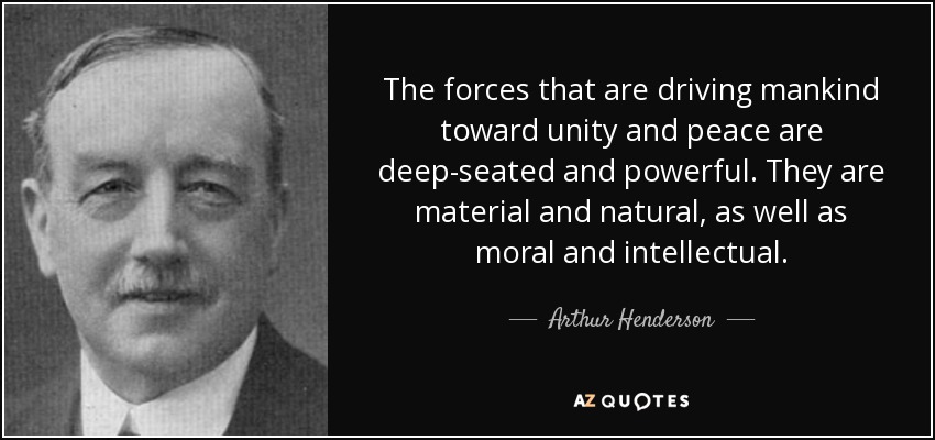 The forces that are driving mankind toward unity and peace are deep-seated and powerful. They are material and natural, as well as moral and intellectual. - Arthur Henderson