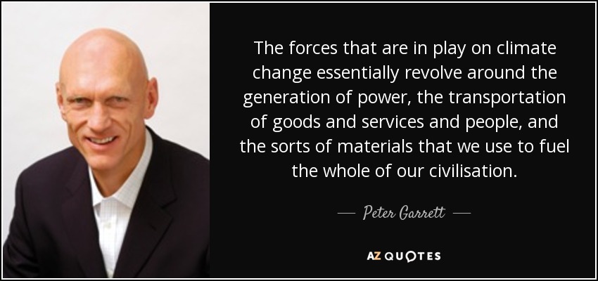 The forces that are in play on climate change essentially revolve around the generation of power, the transportation of goods and services and people, and the sorts of materials that we use to fuel the whole of our civilisation. - Peter Garrett