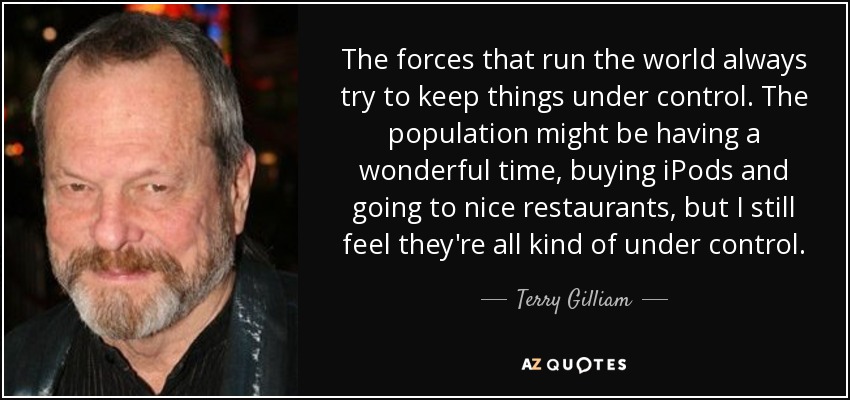 The forces that run the world always try to keep things under control. The population might be having a wonderful time, buying iPods and going to nice restaurants, but I still feel they're all kind of under control. - Terry Gilliam