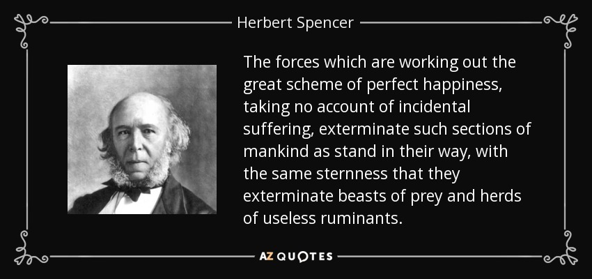 The forces which are working out the great scheme of perfect happiness, taking no account of incidental suffering, exterminate such sections of mankind as stand in their way, with the same sternness that they exterminate beasts of prey and herds of useless ruminants. - Herbert Spencer