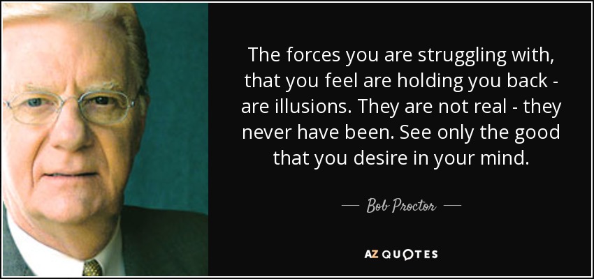 The forces you are struggling with, that you feel are holding you back - are illusions. They are not real - they never have been. See only the good that you desire in your mind. - Bob Proctor