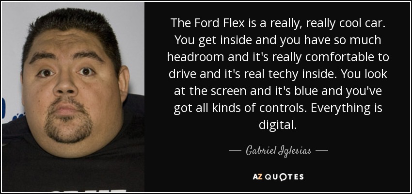 The Ford Flex is a really, really cool car. You get inside and you have so much headroom and it's really comfortable to drive and it's real techy inside. You look at the screen and it's blue and you've got all kinds of controls. Everything is digital. - Gabriel Iglesias
