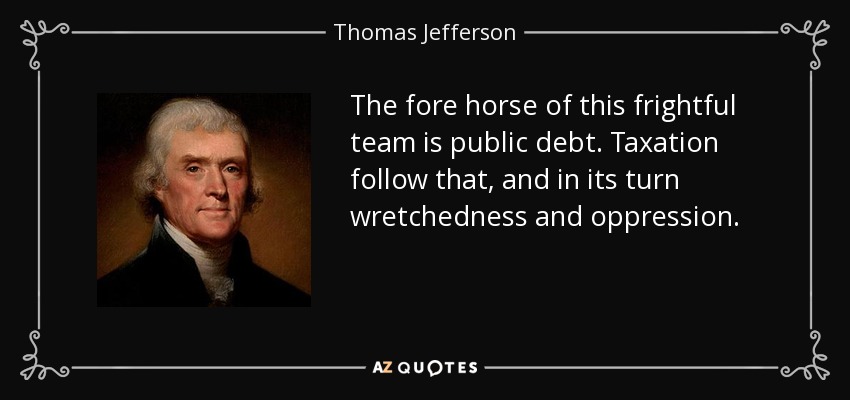 The fore horse of this frightful team is public debt. Taxation follow that, and in its turn wretchedness and oppression. - Thomas Jefferson