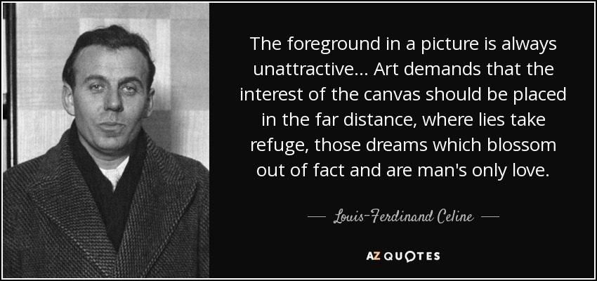 The foreground in a picture is always unattractive... Art demands that the interest of the canvas should be placed in the far distance, where lies take refuge, those dreams which blossom out of fact and are man's only love. - Louis-Ferdinand Celine