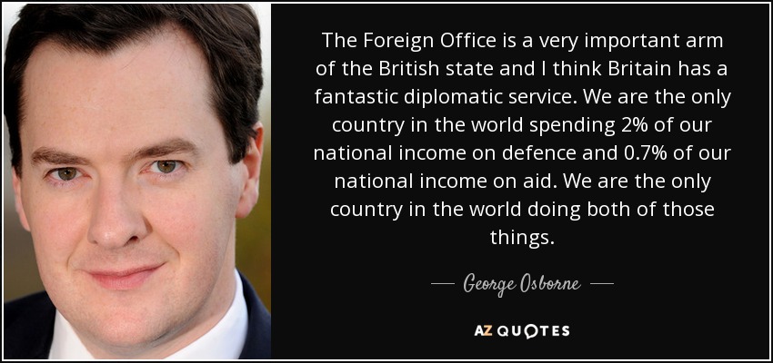 The Foreign Office is a very important arm of the British state and I think Britain has a fantastic diplomatic service. We are the only country in the world spending 2% of our national income on defence and 0.7% of our national income on aid. We are the only country in the world doing both of those things. - George Osborne
