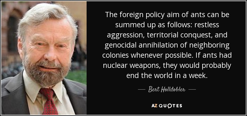 The foreign policy aim of ants can be summed up as follows: restless aggression, territorial conquest, and genocidal annihilation of neighboring colonies whenever possible. If ants had nuclear weapons, they would probably end the world in a week. - Bert Holldobler