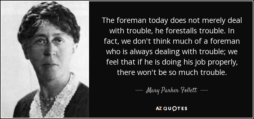 The foreman today does not merely deal with trouble, he forestalls trouble. In fact, we don't think much of a foreman who is always dealing with trouble; we feel that if he is doing his job properly, there won't be so much trouble. - Mary Parker Follett