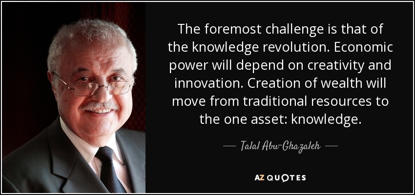 The foremost challenge is that of the knowledge revolution. Economic power will depend on creativity and innovation. Creation of wealth will move from traditional resources to the one asset: knowledge. - Talal Abu-Ghazaleh