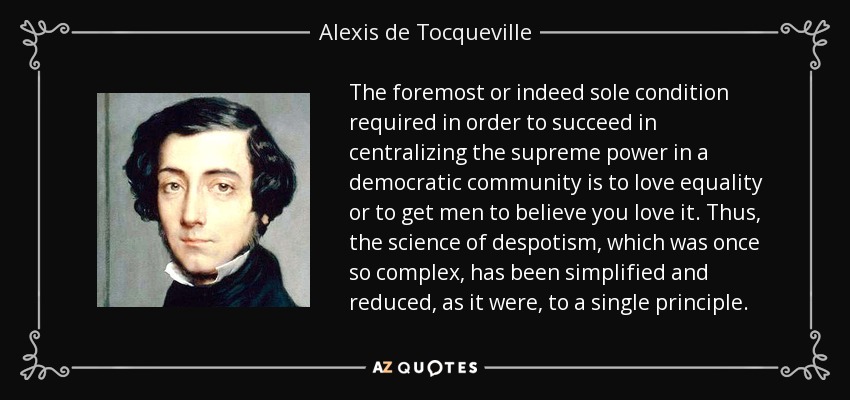 The foremost or indeed sole condition required in order to succeed in centralizing the supreme power in a democratic community is to love equality or to get men to believe you love it. Thus, the science of despotism, which was once so complex, has been simplified and reduced, as it were, to a single principle. - Alexis de Tocqueville