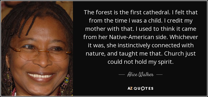 The forest is the first cathedral. I felt that from the time I was a child. I credit my mother with that. I used to think it came from her Native-American side. Whichever it was, she instinctively connected with nature, and taught me that. Church just could not hold my spirit. - Alice Walker