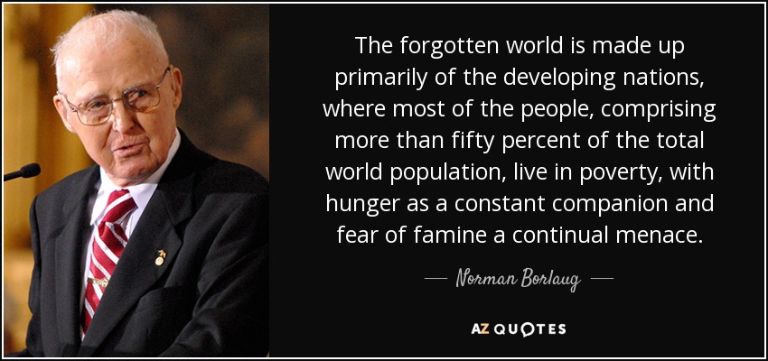 The forgotten world is made up primarily of the developing nations, where most of the people, comprising more than fifty percent of the total world population, live in poverty, with hunger as a constant companion and fear of famine a continual menace. - Norman Borlaug