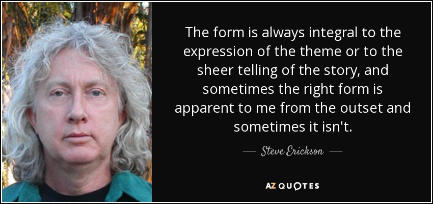 The form is always integral to the expression of the theme or to the sheer telling of the story, and sometimes the right form is apparent to me from the outset and sometimes it isn't. - Steve Erickson