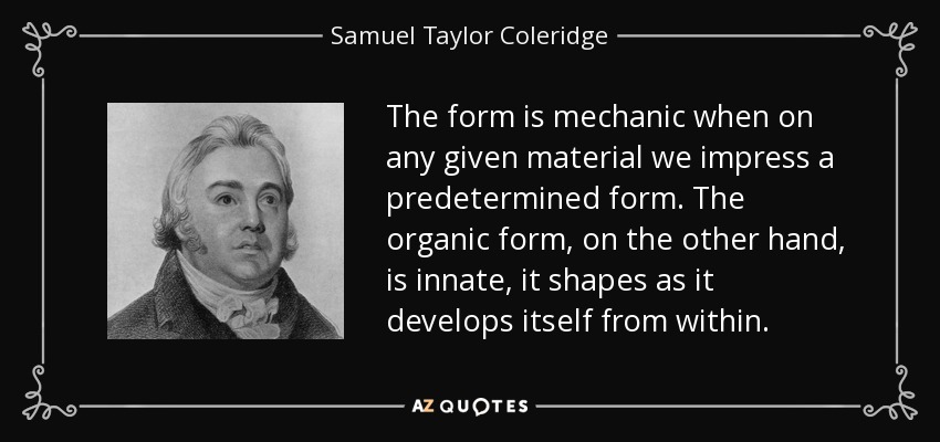 The form is mechanic when on any given material we impress a predetermined form. The organic form, on the other hand, is innate, it shapes as it develops itself from within. - Samuel Taylor Coleridge