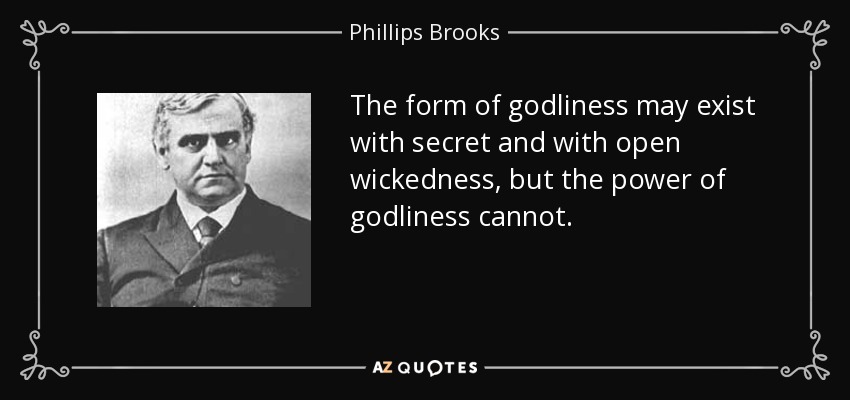 The form of godliness may exist with secret and with open wickedness, but the power of godliness cannot. - Phillips Brooks