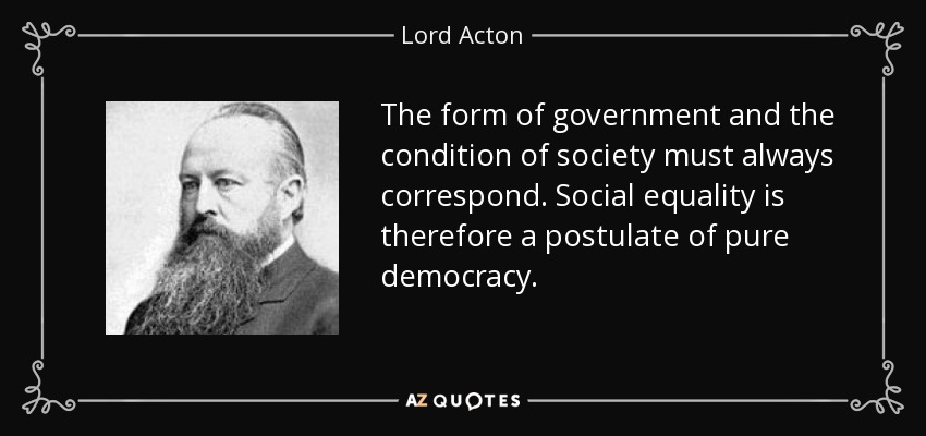 The form of government and the condition of society must always correspond. Social equality is therefore a postulate of pure democracy. - Lord Acton
