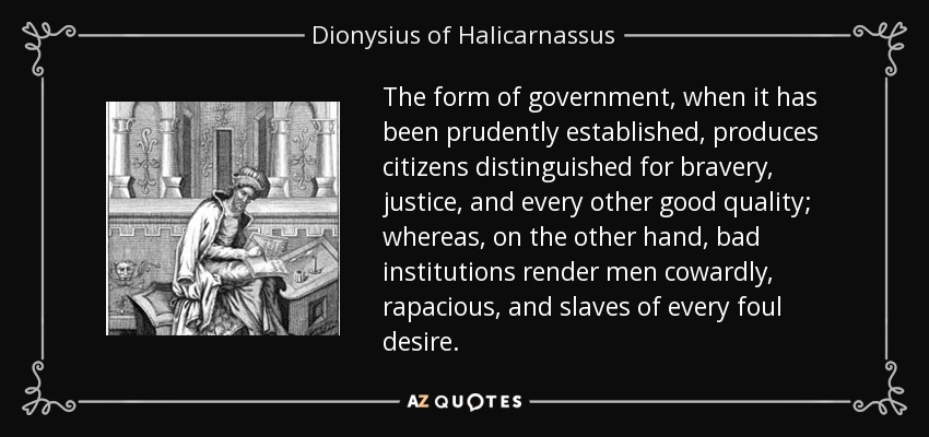 The form of government, when it has been prudently established, produces citizens distinguished for bravery, justice, and every other good quality; whereas, on the other hand, bad institutions render men cowardly, rapacious, and slaves of every foul desire. - Dionysius of Halicarnassus