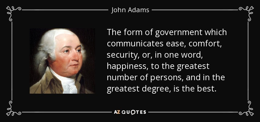 The form of government which communicates ease, comfort, security, or, in one word, happiness, to the greatest number of persons, and in the greatest degree, is the best. - John Adams