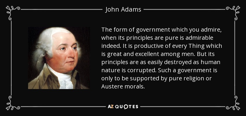 The form of government which you admire, when its principles are pure is admirable indeed. It is productive of every Thing which is great and excellent among men. But its principles are as easily destroyed as human nature is corrupted. Such a government is only to be supported by pure religion or Austere morals. - John Adams