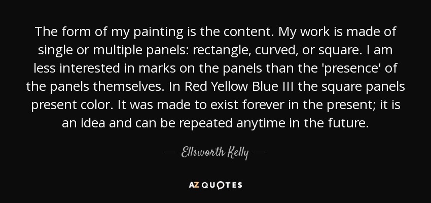 The form of my painting is the content. My work is made of single or multiple panels: rectangle, curved, or square. I am less interested in marks on the panels than the 'presence' of the panels themselves. In Red Yellow Blue III the square panels present color. It was made to exist forever in the present; it is an idea and can be repeated anytime in the future. - Ellsworth Kelly