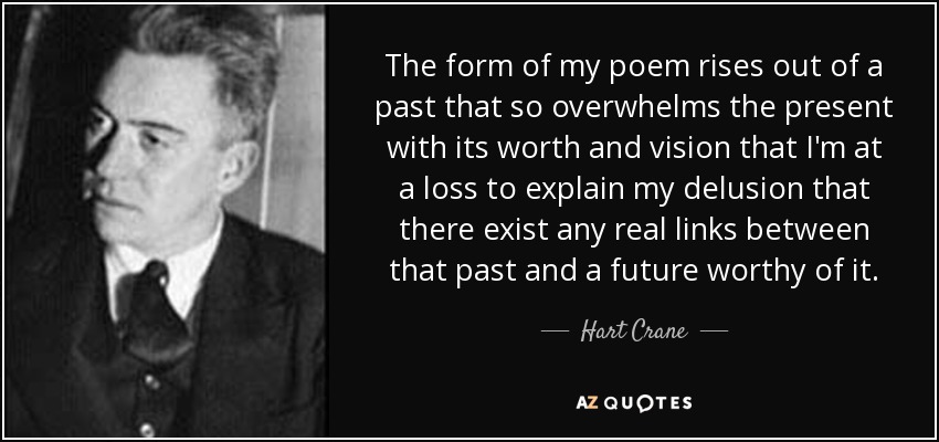 The form of my poem rises out of a past that so overwhelms the present with its worth and vision that I'm at a loss to explain my delusion that there exist any real links between that past and a future worthy of it. - Hart Crane