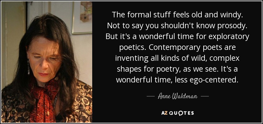 The formal stuff feels old and windy. Not to say you shouldn't know prosody. But it's a wonderful time for exploratory poetics. Contemporary poets are inventing all kinds of wild, complex shapes for poetry, as we see. It's a wonderful time, less ego-centered. - Anne Waldman