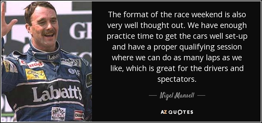 The format of the race weekend is also very well thought out. We have enough practice time to get the cars well set-up and have a proper qualifying session where we can do as many laps as we like, which is great for the drivers and spectators. - Nigel Mansell