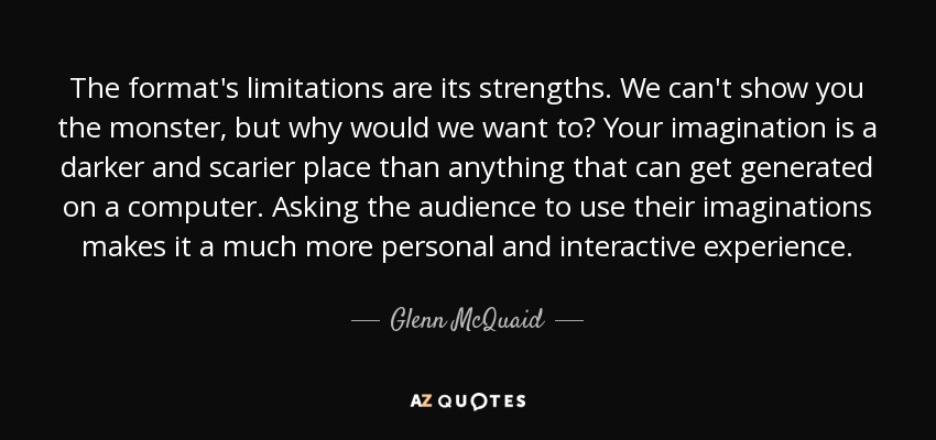 The format's limitations are its strengths. We can't show you the monster, but why would we want to? Your imagination is a darker and scarier place than anything that can get generated on a computer. Asking the audience to use their imaginations makes it a much more personal and interactive experience. - Glenn McQuaid
