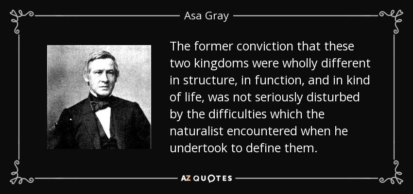 The former conviction that these two kingdoms were wholly different in structure, in function, and in kind of life, was not seriously disturbed by the difficulties which the naturalist encountered when he undertook to define them. - Asa Gray