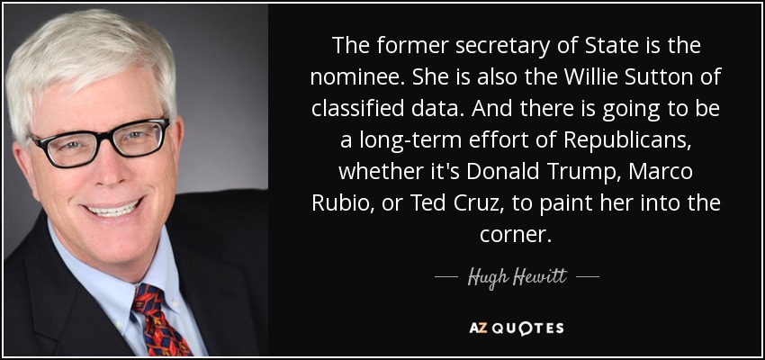 The former secretary of State is the nominee. She is also the Willie Sutton of classified data. And there is going to be a long-term effort of Republicans, whether it's Donald Trump, Marco Rubio, or Ted Cruz, to paint her into the corner. - Hugh Hewitt