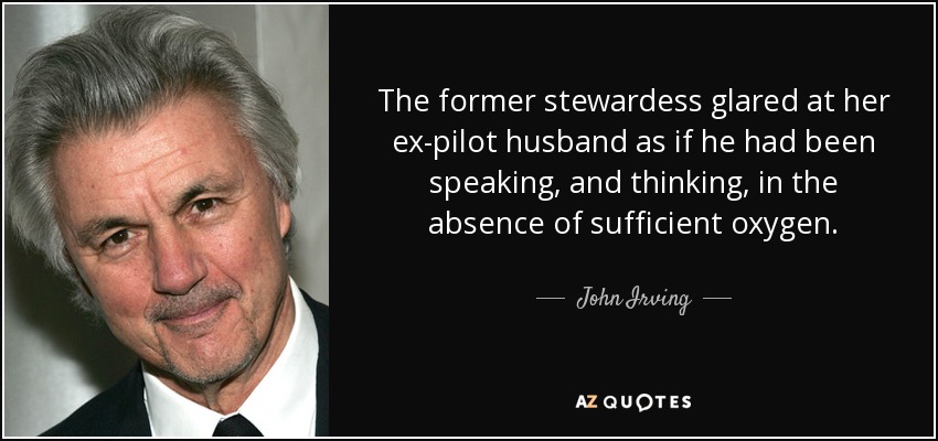 The former stewardess glared at her ex-pilot husband as if he had been speaking, and thinking, in the absence of sufficient oxygen. - John Irving