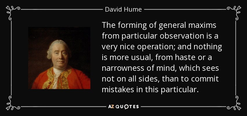 The forming of general maxims from particular observation is a very nice operation; and nothing is more usual, from haste or a narrowness of mind, which sees not on all sides, than to commit mistakes in this particular. - David Hume