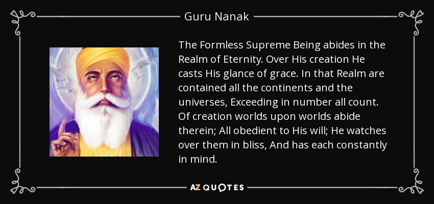 The Formless Supreme Being abides in the Realm of Eternity. Over His creation He casts His glance of grace. In that Realm are contained all the continents and the universes, Exceeding in number all count. Of creation worlds upon worlds abide therein; All obedient to His will; He watches over them in bliss, And has each constantly in mind. - Guru Nanak
