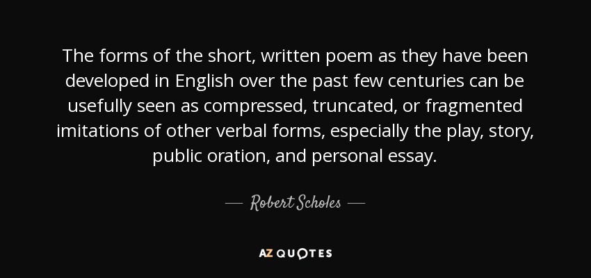 The forms of the short, written poem as they have been developed in English over the past few centuries can be usefully seen as compressed, truncated, or fragmented imitations of other verbal forms, especially the play, story, public oration, and personal essay. - Robert Scholes