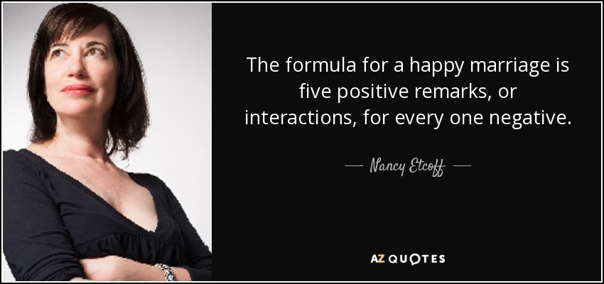 The formula for a happy marriage is five positive remarks, or interactions, for every one negative. - Nancy Etcoff