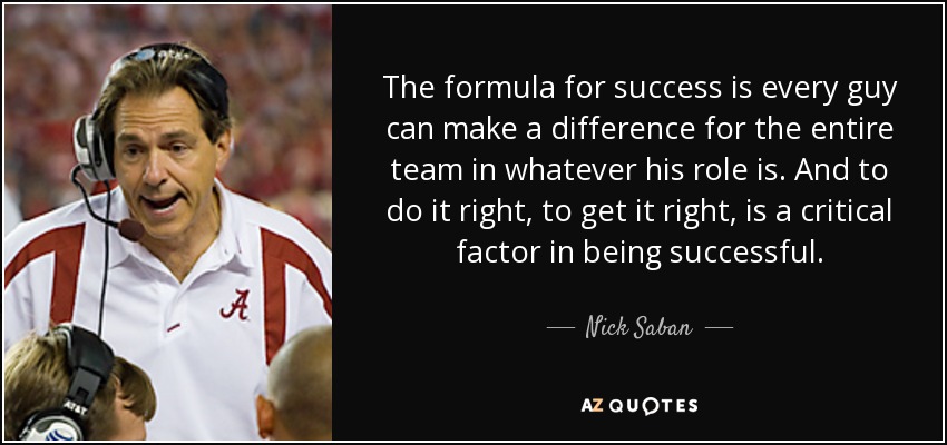 The formula for success is every guy can make a difference for the entire team in whatever his role is. And to do it right, to get it right, is a critical factor in being successful. - Nick Saban