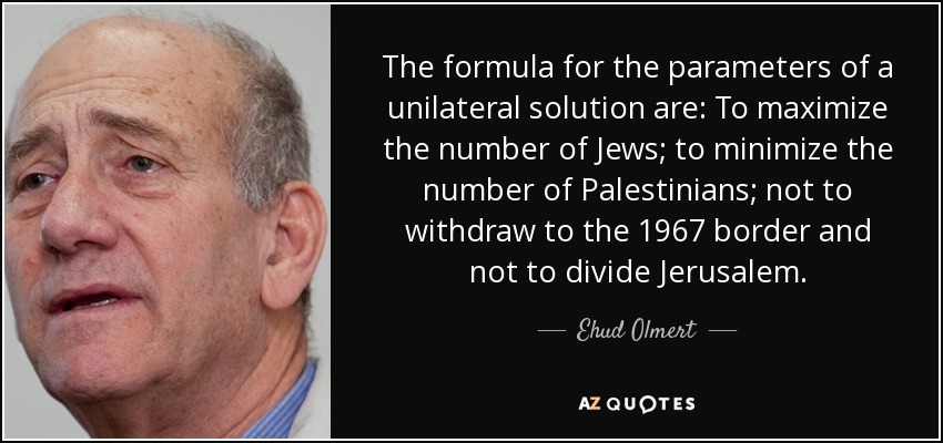 The formula for the parameters of a unilateral solution are: To maximize the number of Jews; to minimize the number of Palestinians; not to withdraw to the 1967 border and not to divide Jerusalem. - Ehud Olmert