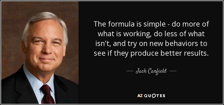 The formula is simple - do more of what is working, do less of what isn't, and try on new behaviors to see if they produce better results. - Jack Canfield