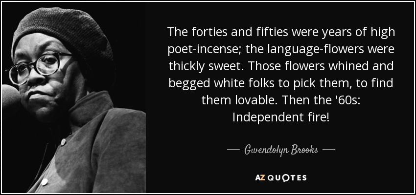 The forties and fifties were years of high poet-incense; the language-flowers were thickly sweet. Those flowers whined and begged white folks to pick them, to find them lovable. Then the '60s: Independent fire! - Gwendolyn Brooks