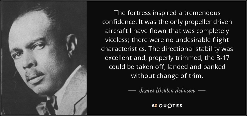 The fortress inspired a tremendous confidence. It was the only propeller driven aircraft I have flown that was completely viceless; there were no undesirable flight characteristics. The directional stability was excellent and, properly trimmed, the B-17 could be taken off, landed and banked without change of trim. - James Weldon Johnson