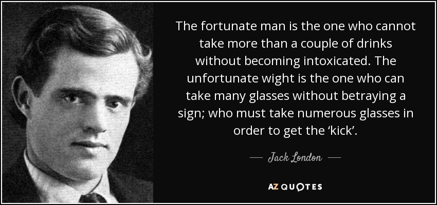 The fortunate man is the one who cannot take more than a couple of drinks without becoming intoxicated. The unfortunate wight is the one who can take many glasses without betraying a sign; who must take numerous glasses in order to get the ‘kick’. - Jack London