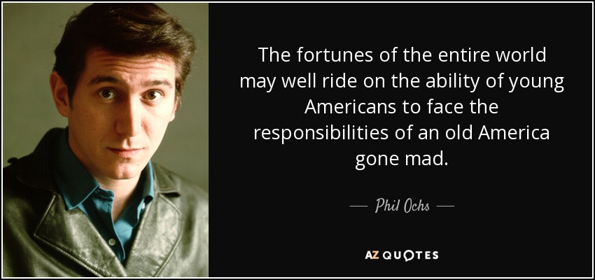 The fortunes of the entire world may well ride on the ability of young Americans to face the responsibilities of an old America gone mad. - Phil Ochs